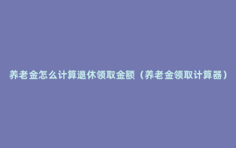 养老金怎么计算退休领取金额（养老金领取计算器）