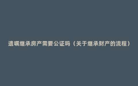 遗嘱继承房产需要公证吗（关于继承财产的流程）