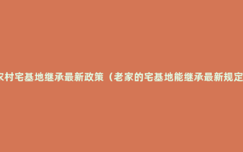 农村宅基地继承最新政策（老家的宅基地能继承最新规定）