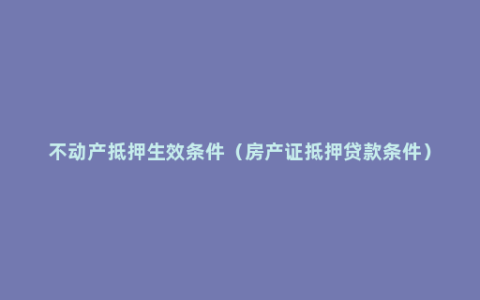 不动产抵押生效条件（房产证抵押贷款条件）