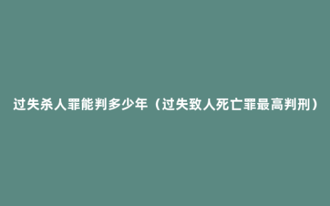 过失杀人罪能判多少年（过失致人死亡罪最高判刑）