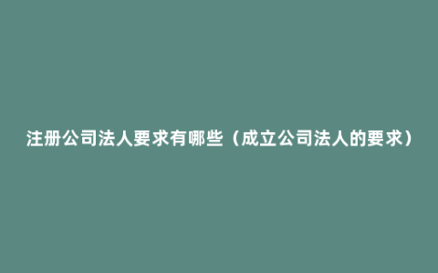 注册公司法人要求有哪些（成立公司法人的要求）