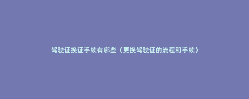 驾驶证换证手续有哪些（更换驾驶证的流程和手续）