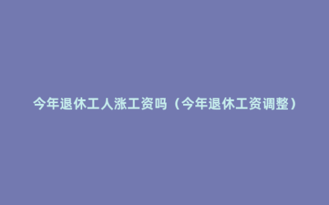 今年退休工人涨工资吗（今年退休工资调整）