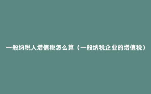 一般纳税人增值税怎么算（一般纳税企业的增值税）