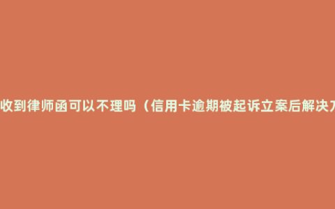 逾期收到律师函可以不理吗（信用卡逾期被起诉立案后解决方法）