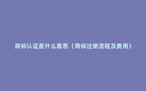 商标认证是什么意思（商标注册流程及费用）