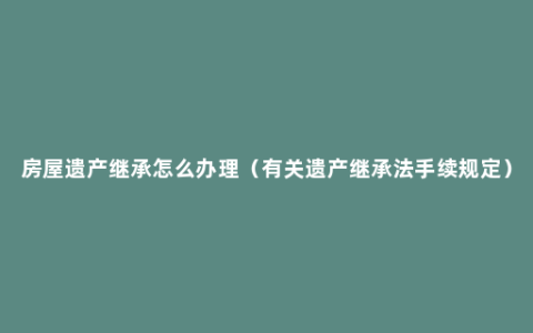 房屋遗产继承怎么办理（有关遗产继承法手续规定）