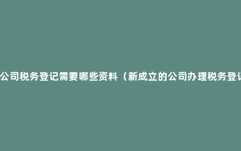 新公司税务登记需要哪些资料（新成立的公司办理税务登记）