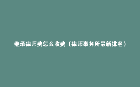 继承律师费怎么收费（律师事务所最新排名）