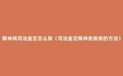 精神病司法鉴定怎么做（司法鉴定精神类疾病的方法）