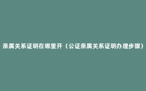 亲属关系证明在哪里开（公证亲属关系证明办理步骤）