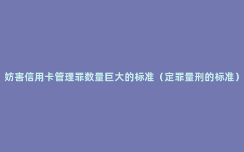 妨害信用卡管理罪数量巨大的标准（定罪量刑的标准）