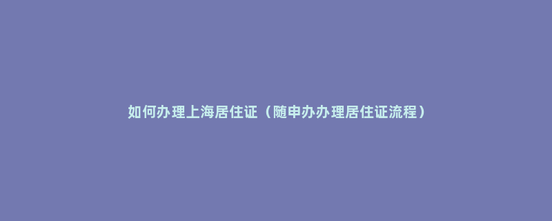 如何办理上海居住证（随申办办理居住证流程）