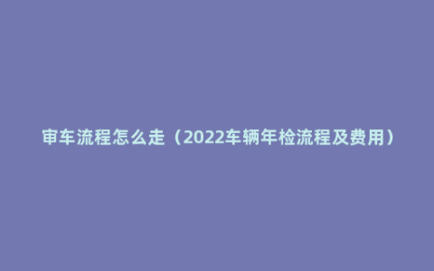 审车流程怎么走（2022车辆年检流程及费用）