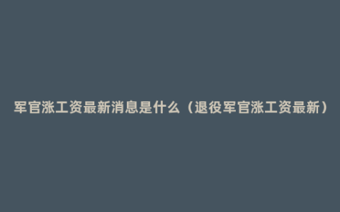 军官涨工资最新消息是什么（退役军官涨工资最新）