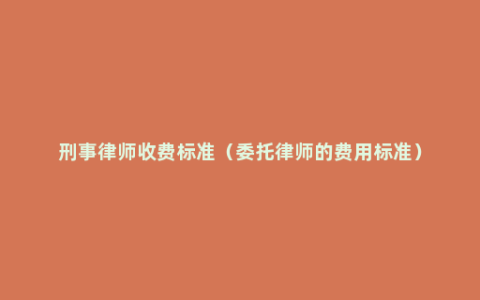 刑事律师收费标准（委托律师的费用标准）