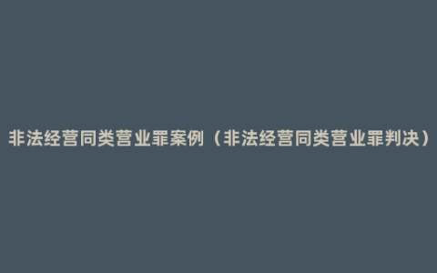 非法经营同类营业罪案例（非法经营同类营业罪判决）