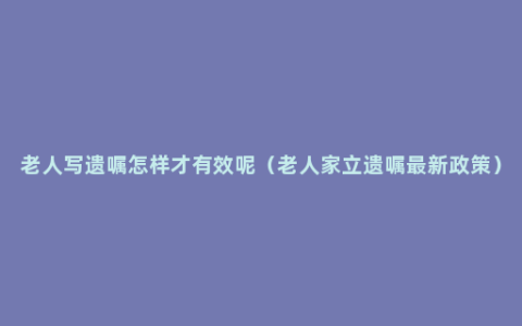 老人写遗嘱怎样才有效呢（老人家立遗嘱最新政策）