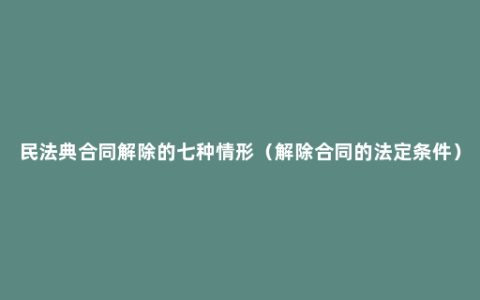 民法典合同解除的七种情形（解除合同的法定条件）