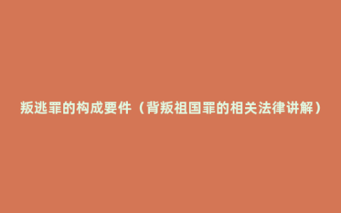 叛逃罪的构成要件（背叛祖国罪的相关法律讲解）