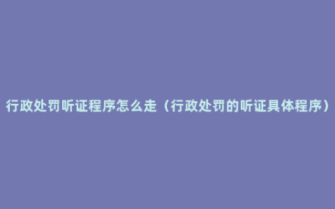 行政处罚听证程序怎么走（行政处罚的听证具体程序）