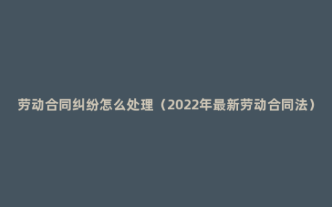 劳动合同纠纷怎么处理（2022年最新劳动合同法）