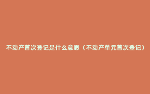 不动产首次登记是什么意思（不动产单元首次登记）