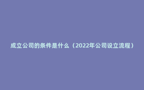 成立公司的条件是什么（2022年公司设立流程）