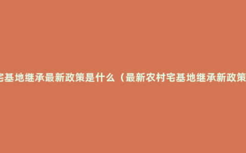 宅基地继承最新政策是什么（最新农村宅基地继承新政策）