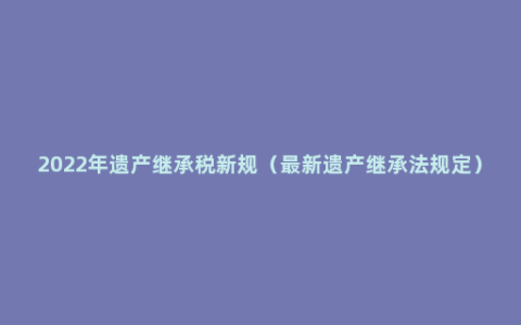 2022年遗产继承税新规（最新遗产继承法规定）