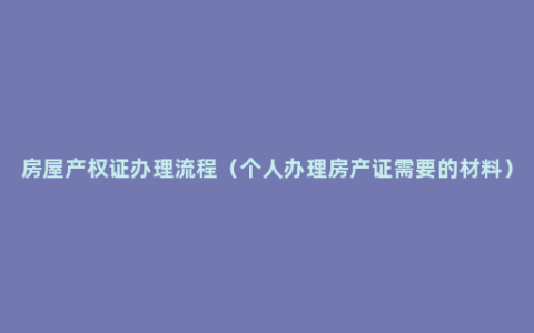 房屋产权证办理流程（个人办理房产证需要的材料）