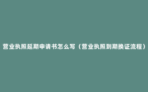 营业执照延期申请书怎么写（营业执照到期换证流程）