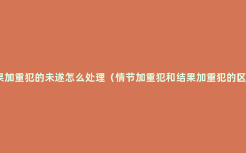 结果加重犯的未遂怎么处理（情节加重犯和结果加重犯的区别）