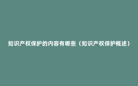 知识产权保护的内容有哪些（知识产权保护概述）