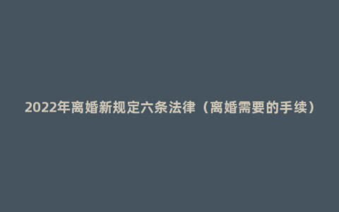 2022年离婚新规定六条法律（离婚需要的手续）