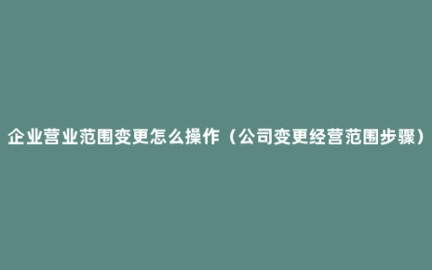 企业营业范围变更怎么操作（公司变更经营范围步骤）