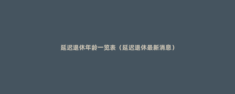 延迟退休年龄一览表（延迟退休最新消息）