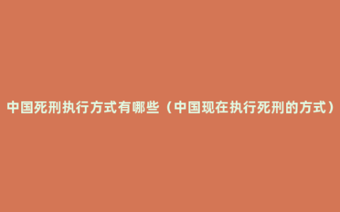 中国死刑执行方式有哪些（中国现在执行死刑的方式）