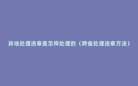 异地处理违章是怎样处理的（跨省处理违章方法）