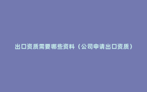 出口资质需要哪些资料（公司申请出口资质）