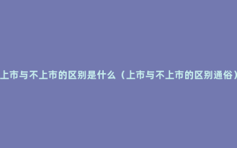 上市与不上市的区别是什么（上市与不上市的区别通俗）