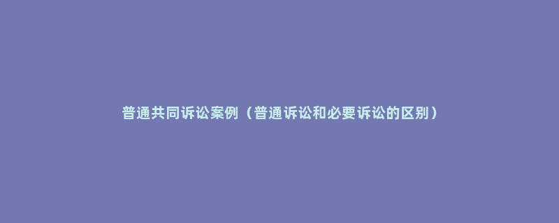 普通共同诉讼案例（普通诉讼和必要诉讼的区别）