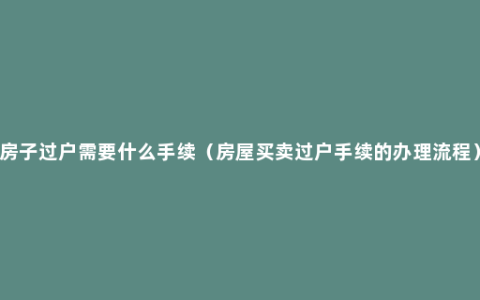 房子过户需要什么手续（房屋买卖过户手续的办理流程）