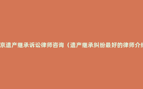 北京遗产继承诉讼律师咨询（遗产继承纠纷最好的律师介绍）