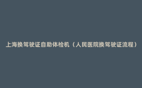 上海换驾驶证自助体检机（人民医院换驾驶证流程）