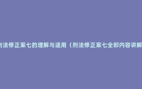 刑法修正案七的理解与适用（刑法修正案七全部内容讲解）