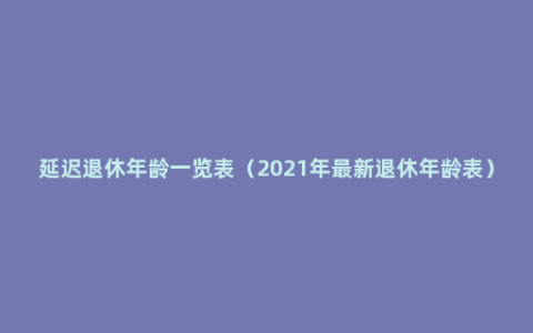 延迟退休年龄一览表（2021年最新退休年龄表）