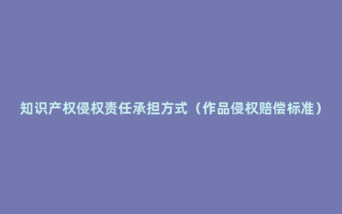 知识产权侵权责任承担方式（作品侵权赔偿标准）