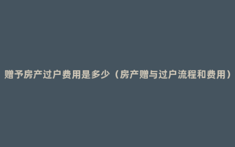 赠予房产过户费用是多少（房产赠与过户流程和费用）